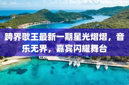 跨界歌王最新一期星光熠熠，音乐无界，嘉宾闪耀舞台