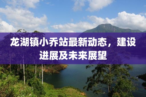 龙湖镇小乔站最新动态，建设进展及未来展望