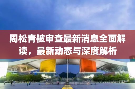 周松青被审查最新消息全面解读，最新动态与深度解析