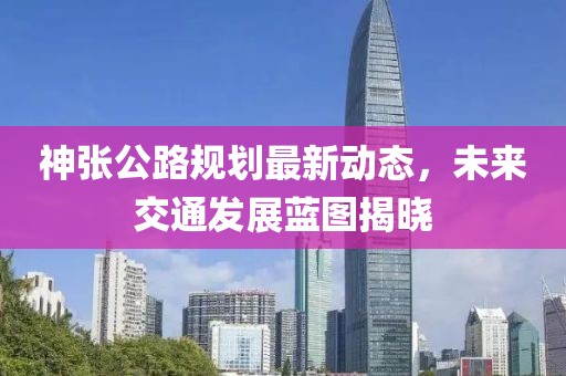 神张公路规划最新动态，未来交通发展蓝图揭晓
