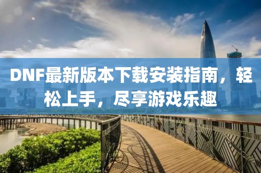 DNF最新版本下载安装指南，轻松上手，尽享游戏乐趣