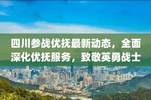 四川参战优抚最新动态，全面深化优抚服务，致敬英勇战士
