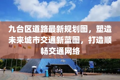 九台区道路最新规划图，塑造未来城市交通新蓝图，打造顺畅交通网络