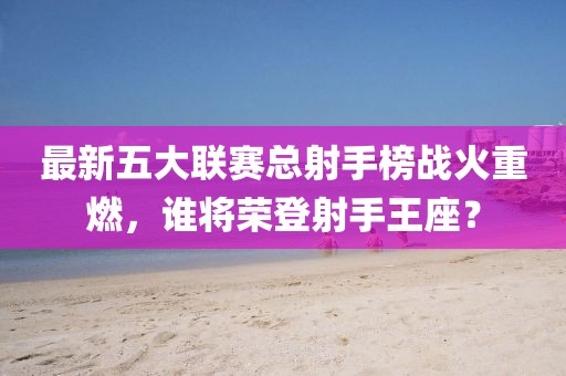 最新五大联赛总射手榜战火重燃，谁将荣登射手王座？