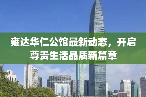 雍达华仁公馆最新动态，开启尊贵生活品质新篇章