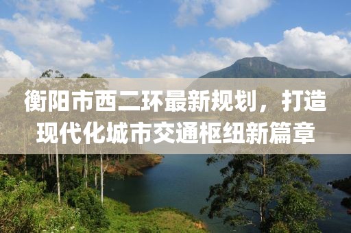 衡阳市西二环最新规划，打造现代化城市交通枢纽新篇章