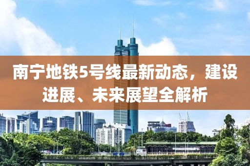 南宁地铁5号线最新动态，建设进展、未来展望全解析