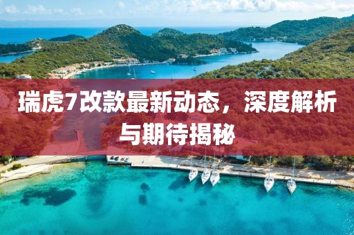 瑞虎7改款最新动态，深度解析与期待揭秘