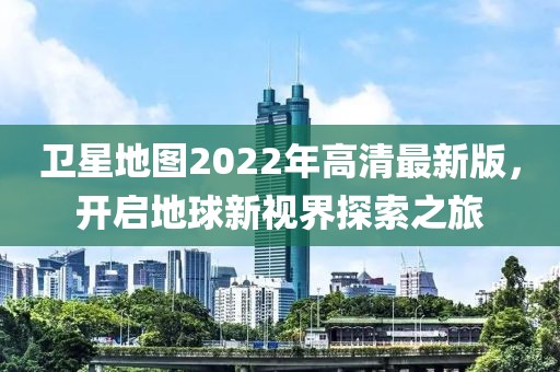 卫星地图2022年高清最新版，开启地球新视界探索之旅
