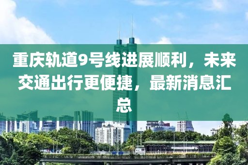 重庆轨道9号线进展顺利，未来交通出行更便捷，最新消息汇总