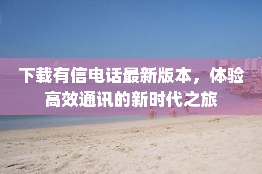下载有信电话最新版本，体验高效通讯的新时代之旅