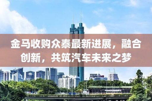 金马收购众泰最新进展，融合创新，共筑汽车未来之梦