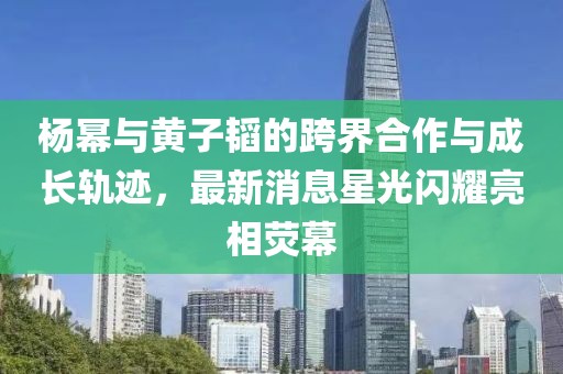 杨幂与黄子韬的跨界合作与成长轨迹，最新消息星光闪耀亮相荧幕