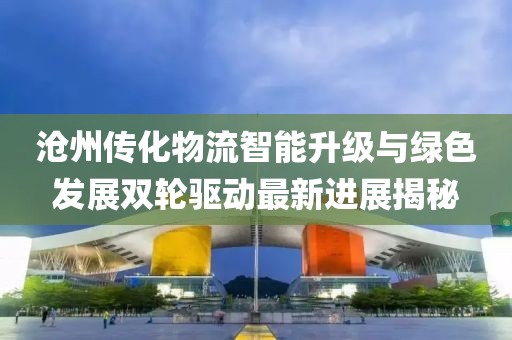 沧州传化物流智能升级与绿色发展双轮驱动最新进展揭秘