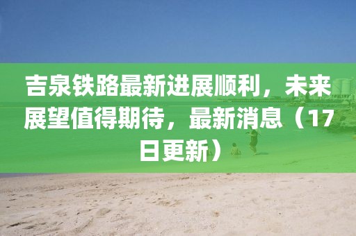 吉泉铁路最新进展顺利，未来展望值得期待，最新消息（17日更新）