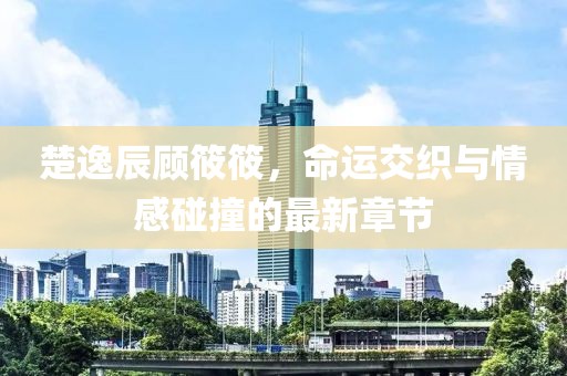 楚逸辰顾筱筱，命运交织与情感碰撞的最新章节