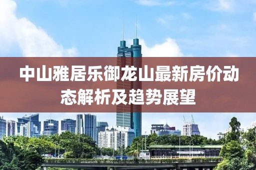 中山雅居乐御龙山最新房价动态解析及趋势展望