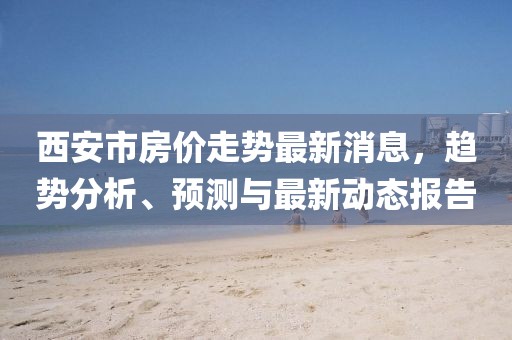 西安市房价走势最新消息，趋势分析、预测与最新动态报告