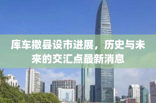 库车撤县设市进展，历史与未来的交汇点最新消息