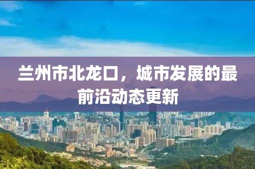 兰州市北龙口，城市发展的最前沿动态更新