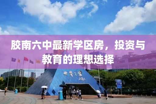胶南六中最新学区房，投资与教育的理想选择
