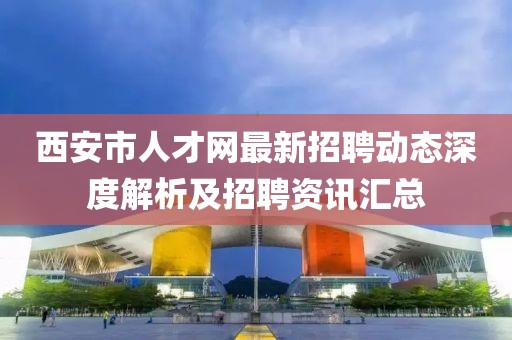 西安市人才网最新招聘动态深度解析及招聘资讯汇总