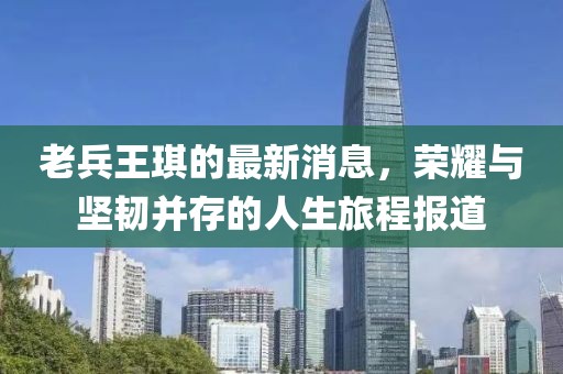 老兵王琪的最新消息，荣耀与坚韧并存的人生旅程报道
