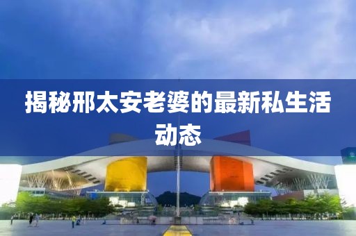 揭秘邢太安老婆的最新私生活动态