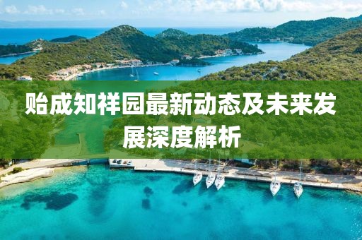 贻成知祥园最新动态及未来发展深度解析