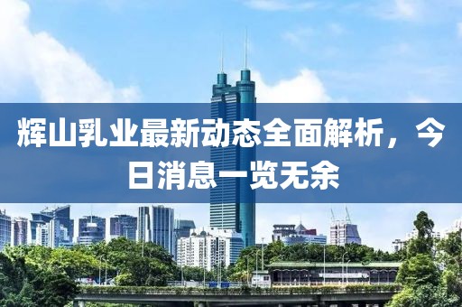 辉山乳业最新动态全面解析，今日消息一览无余