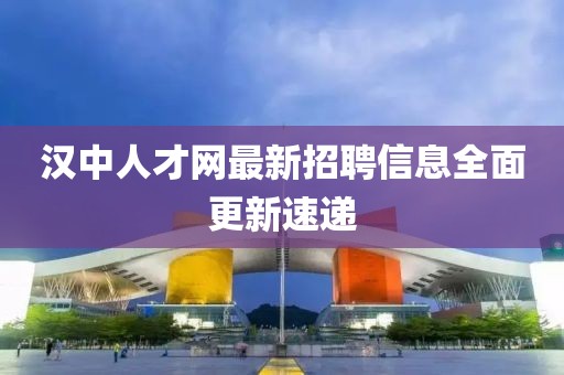 汉中人才网最新招聘信息全面更新速递