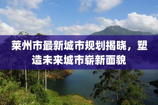 莱州市最新城市规划揭晓，塑造未来城市崭新面貌