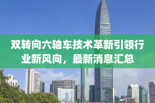 双转向六轴车技术革新引领行业新风向，最新消息汇总