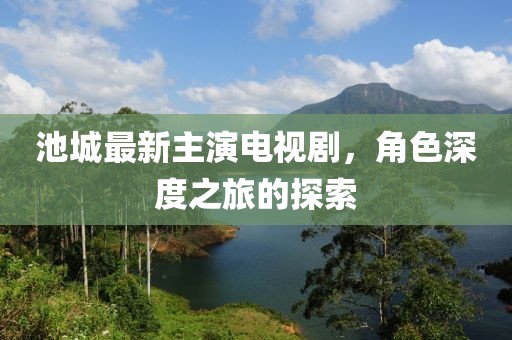 池城最新主演电视剧，角色深度之旅的探索