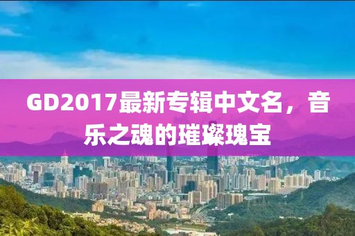 GD2017最新专辑中文名，音乐之魂的璀璨瑰宝