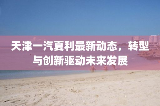 天津一汽夏利最新动态，转型与创新驱动未来发展