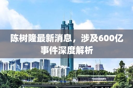 陈树隆最新消息，涉及600亿事件深度解析