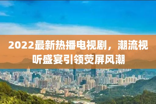 2022最新热播电视剧，潮流视听盛宴引领荧屏风潮
