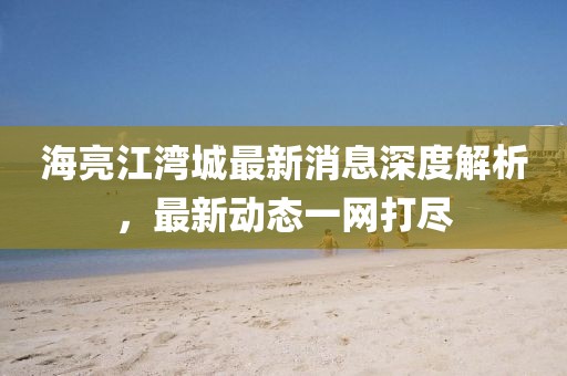 海亮江湾城最新消息深度解析，最新动态一网打尽