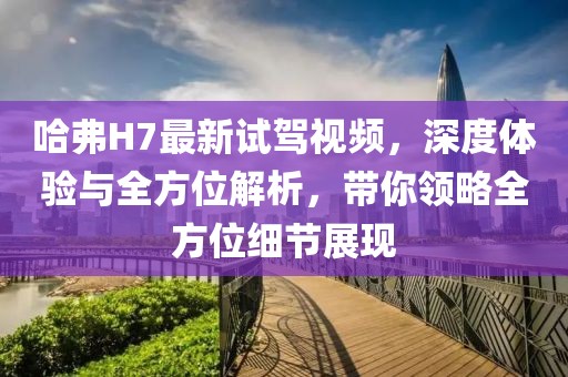 哈弗H7最新试驾视频，深度体验与全方位解析，带你领略全方位细节展现