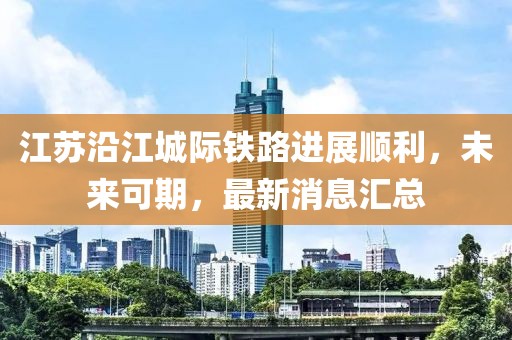 江苏沿江城际铁路进展顺利，未来可期，最新消息汇总