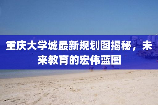 重庆大学城最新规划图揭秘，未来教育的宏伟蓝图