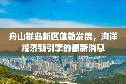 舟山群岛新区蓬勃发展，海洋经济新引擎的最新消息