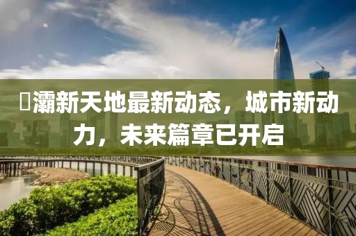 浐灞新天地最新动态，城市新动力，未来篇章已开启