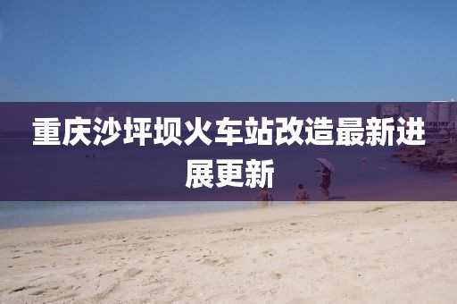 重庆沙坪坝火车站改造最新进展更新