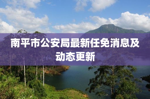 南平市公安局最新任免消息及动态更新
