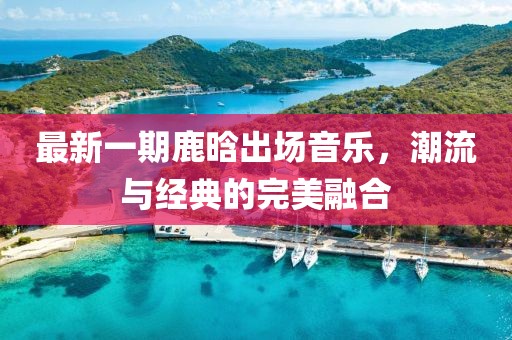 最新一期鹿晗出场音乐，潮流与经典的完美融合