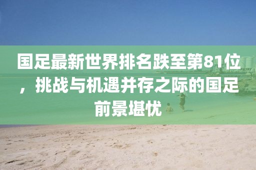 国足最新世界排名跌至第81位，挑战与机遇并存之际的国足前景堪忧
