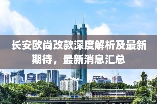 长安欧尚改款深度解析及最新期待，最新消息汇总