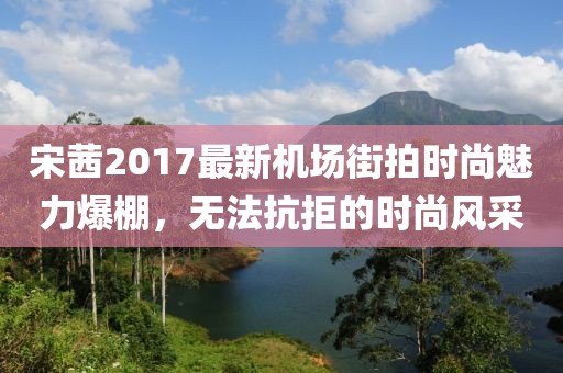 宋茜2017最新机场街拍时尚魅力爆棚，无法抗拒的时尚风采